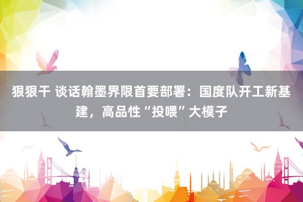 狠狠干 谈话翰墨界限首要部署：国度队开工新基建，高品性“投喂”大模子