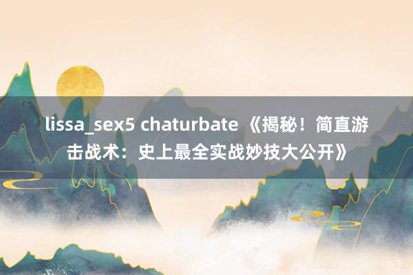 lissa_sex5 chaturbate 《揭秘！简直游击战术：史上最全实战妙技大公开》