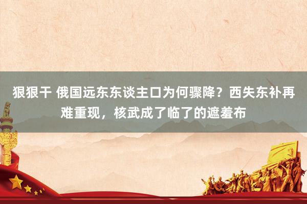 狠狠干 俄国远东东谈主口为何骤降？西失东补再难重现，核武成了临了的遮羞布
