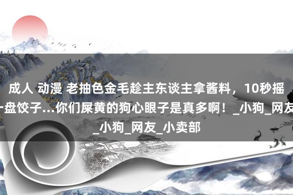 成人 动漫 老抽色金毛趁主东谈主拿酱料，10秒摇风吸入一盘饺子...你们屎黄的狗心眼子是真多啊！_小狗_网友_小卖部