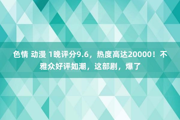 色情 动漫 1晚评分9.6，热度高达20000！不雅众好评如潮，这部剧，爆了