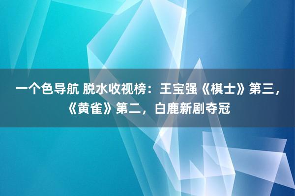 一个色导航 脱水收视榜：王宝强《棋士》第三，《黄雀》第二，白鹿新剧夺冠