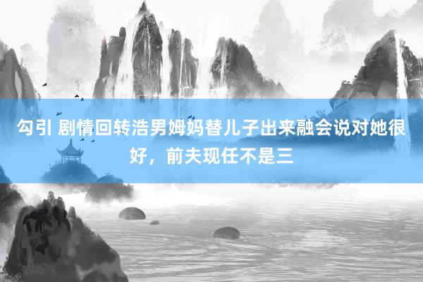 勾引 剧情回转浩男姆妈替儿子出来融会说对她很好，前夫现任不是三
