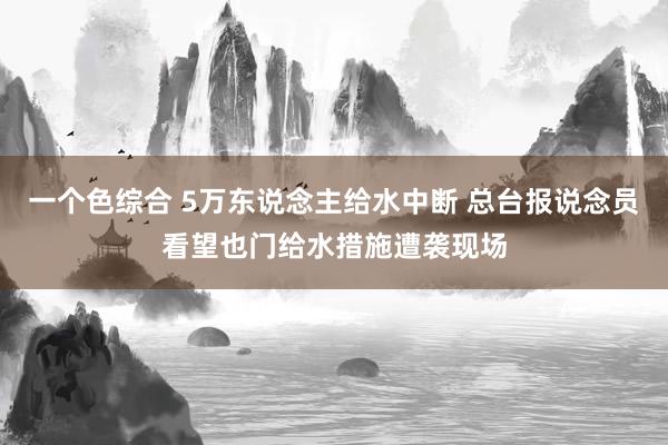一个色综合 5万东说念主给水中断 总台报说念员看望也门给水措施遭袭现场