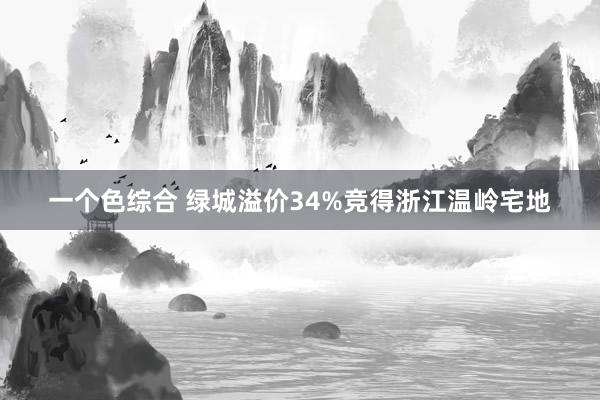 一个色综合 绿城溢价34%竞得浙江温岭宅地