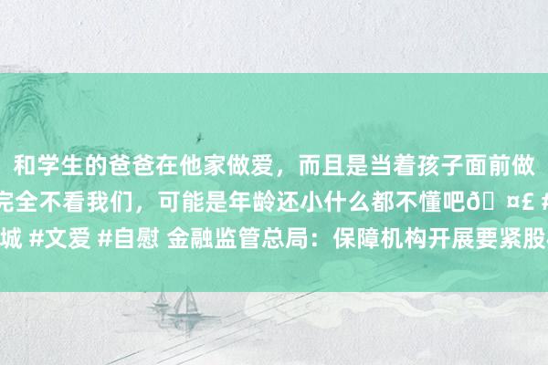和学生的爸爸在他家做爱，而且是当着孩子面前做爱，太刺激了，孩子完全不看我们，可能是年龄还小什么都不懂吧🤣 #同城 #文爱 #自慰 金融监管总局：保障机构开展要紧股权投资，不得存在以下行径