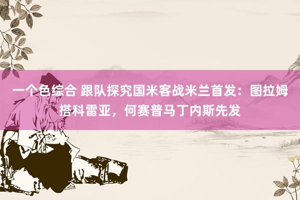 一个色综合 跟队探究国米客战米兰首发：图拉姆搭科雷亚，何赛普马丁内斯先发