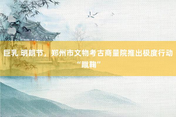 巨乳 明朗节，郑州市文物考古商量院推出极度行动“蹴鞠”