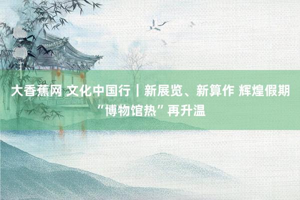大香蕉网 文化中国行｜新展览、新算作 辉煌假期“博物馆热”再升温