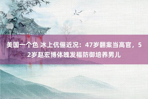 美国一个色 冰上伉俪近况：47岁翻案当高官，52岁赵宏博体魄发福防御培养男儿