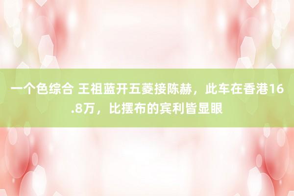 一个色综合 王祖蓝开五菱接陈赫，此车在香港16.8万，比摆布的宾利皆显眼