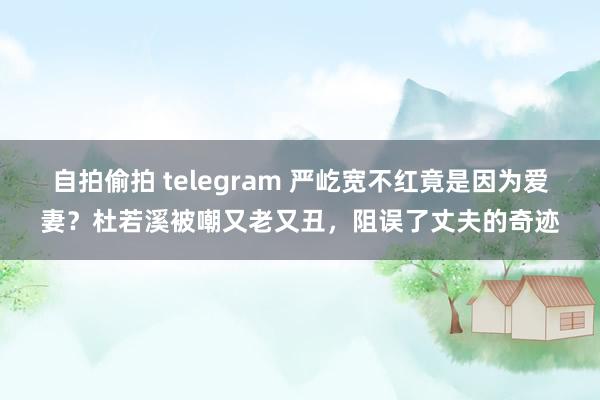 自拍偷拍 telegram 严屹宽不红竟是因为爱妻？杜若溪被嘲又老又丑，阻误了丈夫的奇迹