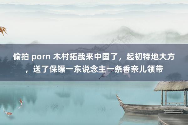 偷拍 porn 木村拓哉来中国了，起初特地大方，送了保镖一东说念主一条香奈儿领带