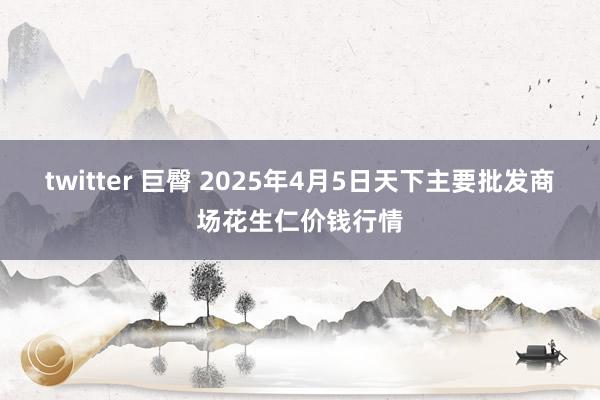 twitter 巨臀 2025年4月5日天下主要批发商场花生仁价钱行情