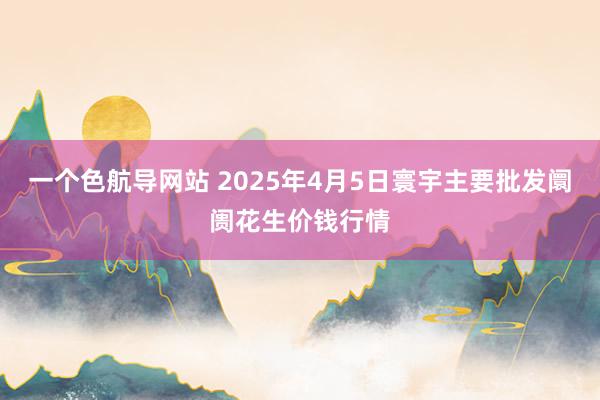 一个色航导网站 2025年4月5日寰宇主要批发阛阓花生价钱行情