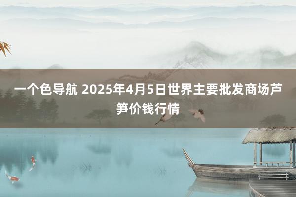 一个色导航 2025年4月5日世界主要批发商场芦笋价钱行情