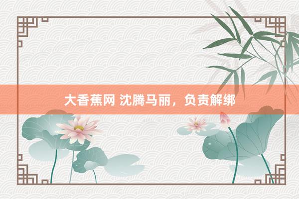 大香蕉网 沈腾马丽，负责解绑