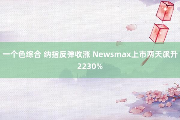 一个色综合 纳指反弹收涨 Newsmax上市两天飙升2230%