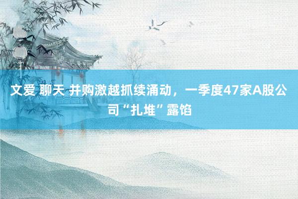 文爱 聊天 并购激越抓续涌动，一季度47家A股公司“扎堆”露馅