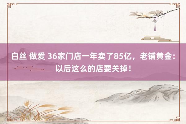 白丝 做爱 36家门店一年卖了85亿，老铺黄金：以后这么的店要关掉！