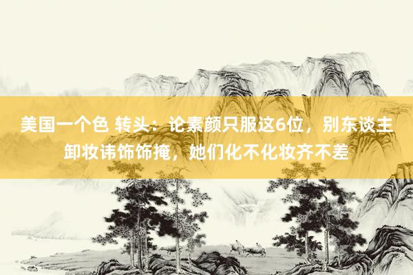 美国一个色 转头：论素颜只服这6位，别东谈主卸妆讳饰饰掩，她们化不化妆齐不差