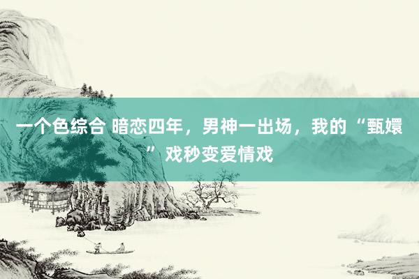 一个色综合 暗恋四年，男神一出场，我的 “甄嬛” 戏秒变爱情戏