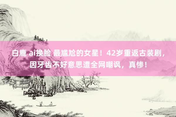 白鹿 ai换脸 最尴尬的女星！42岁重返古装剧，因牙齿不好意思遭全网嘲讽，真惨！