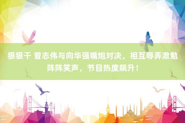 狠狠干 曾志伟与向华强嘴炮对决，相互辱弄激勉阵阵笑声，节目热度飙升！