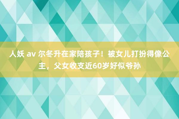 人妖 av 尔冬升在家陪孩子！被女儿打扮得像公主，父女收支近60岁好似爷孙