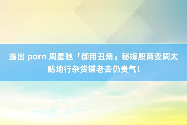 露出 porn 周星驰「御用丑角」秘嫁殷商变阔太　贴地行杂货铺老去仍贵气！