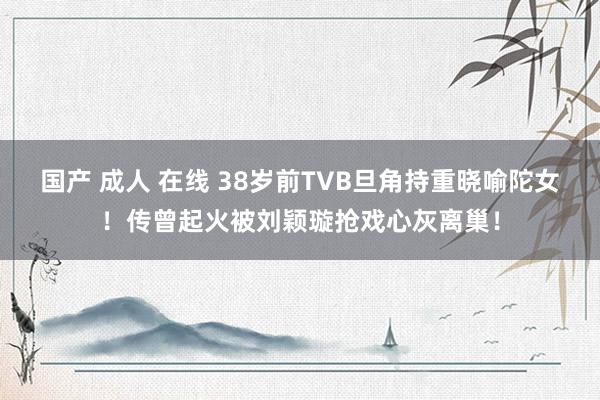 国产 成人 在线 38岁前TVB旦角持重晓喻陀女！传曾起火被刘颖璇抢戏心灰离巢！