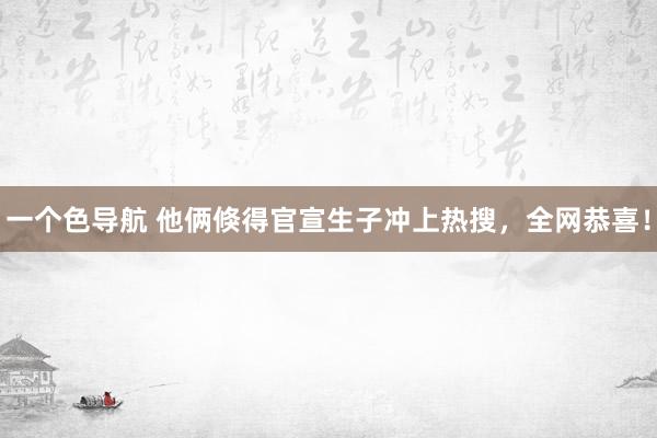 一个色导航 他俩倏得官宣生子冲上热搜，全网恭喜！