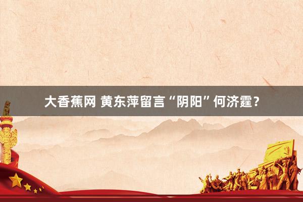 大香蕉网 黄东萍留言“阴阳”何济霆？