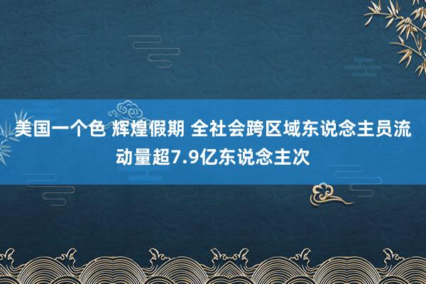 美国一个色 辉煌假期 全社会跨区域东说念主员流动量超7.9亿东说念主次