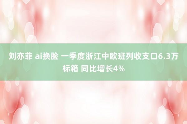 刘亦菲 ai换脸 一季度浙江中欧班列收支口6.3万标箱 同比增长4%