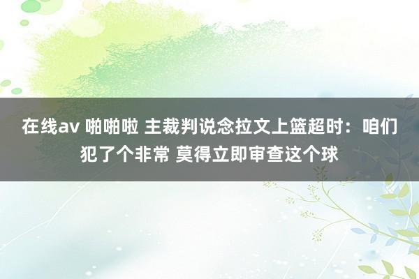 在线av 啪啪啦 主裁判说念拉文上篮超时：咱们犯了个非常 莫得立即审查这个球