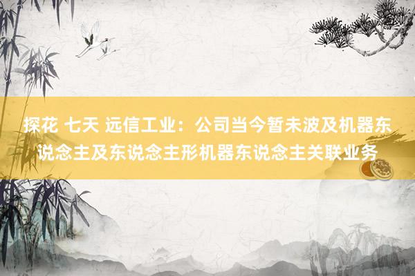 探花 七天 远信工业：公司当今暂未波及机器东说念主及东说念主形机器东说念主关联业务