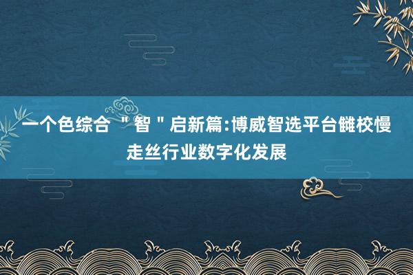 一个色综合 ＂智＂启新篇:博威智选平台雠校慢走丝行业数字化发展