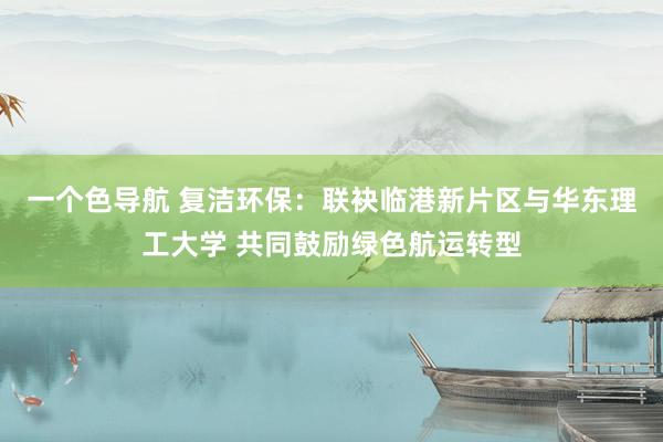一个色导航 复洁环保：联袂临港新片区与华东理工大学 共同鼓励绿色航运转型