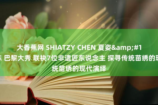 大香蕉网 SHIATZY CHEN 夏姿&#12539;陈 巴黎大秀 联袂7位非遗匠东说念主 探寻传统苗绣的现代演绎