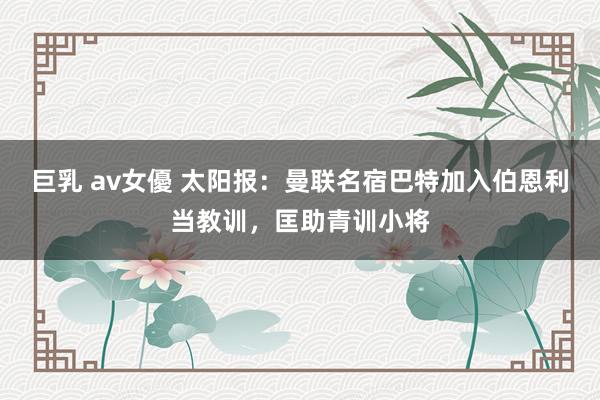 巨乳 av女優 太阳报：曼联名宿巴特加入伯恩利当教训，匡助青训小将