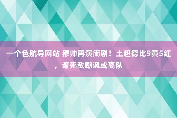 一个色航导网站 穆帅再演闹剧！土超德比9黄5红，遭死敌嘲讽或离队