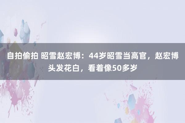 自拍偷拍 昭雪赵宏博：44岁昭雪当高官，赵宏博头发花白，看着像50多岁