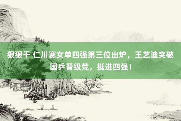 狠狠干 仁川赛女单四强第三位出炉，王艺迪突破国乒晋级荒，挺进四强！