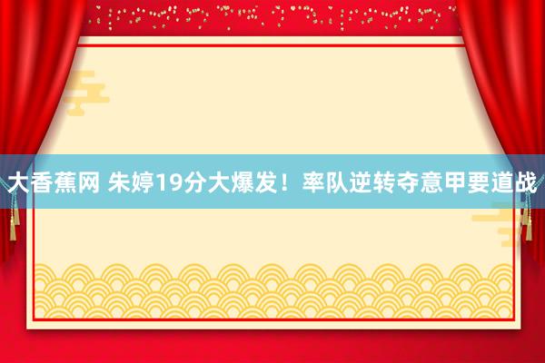 大香蕉网 朱婷19分大爆发！率队逆转夺意甲要道战