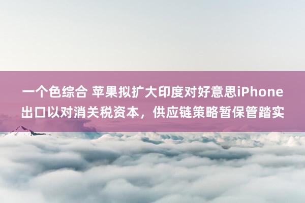 一个色综合 苹果拟扩大印度对好意思iPhone出口以对消关税资本，供应链策略暂保管踏实