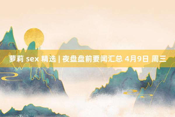 萝莉 sex 精选 | 夜盘盘前要闻汇总 4月9日 周三