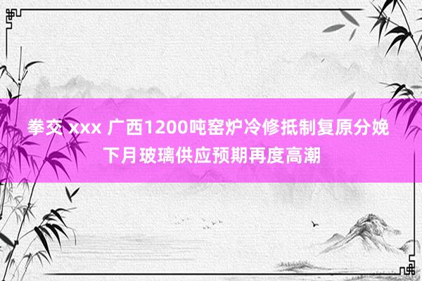 拳交 xxx 广西1200吨窑炉冷修抵制复原分娩 下月玻璃供应预期再度高潮