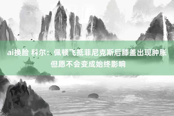 ai换脸 科尔：佩顿飞抵菲尼克斯后膝盖出现肿胀 但愿不会变成始终影响