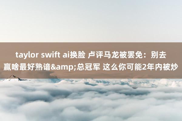 taylor swift ai换脸 卢评马龙被罢免：别去赢啥最好熟谙&总冠军 这么你可能2年内被炒